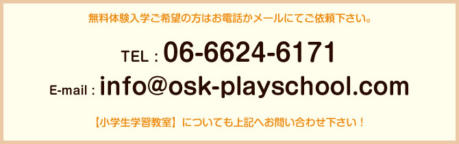 無料体験入学ご希望の方はお電話かメールにてご依頼下さい。 TEL : 06-6624-6171 E-mail : info@osk-playschool.com 【小学生学習教室】についても上記へお問い合わせ下さい！