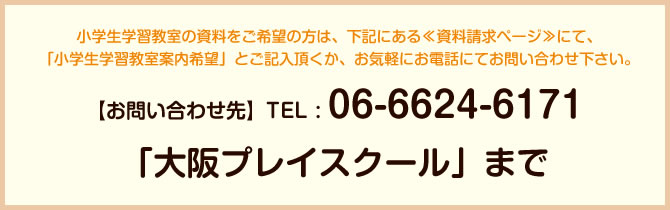 小学生学習教室の資料をご希望の方は、下記にある≪資料請求ページ≫にて、「小学生学習教室案内希望」とご記入頂くか、お気軽にお電話にてお問い合わせ下さい。【お問い合わせ先】TEL : 06-6624-6171 「大阪プレイスクール」まで